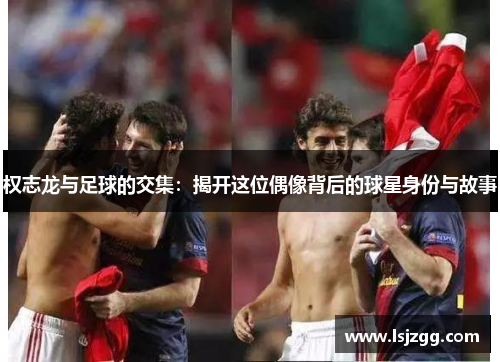 权志龙与足球的交集：揭开这位偶像背后的球星身份与故事
