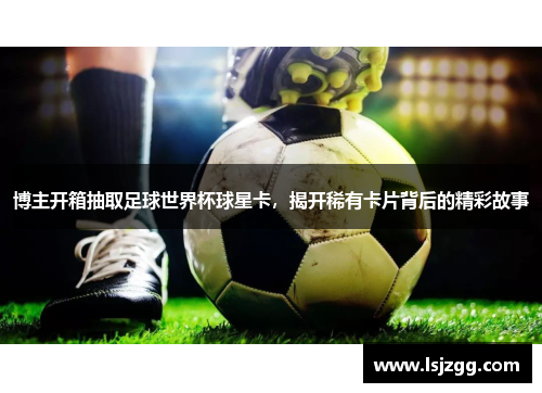 博主开箱抽取足球世界杯球星卡，揭开稀有卡片背后的精彩故事