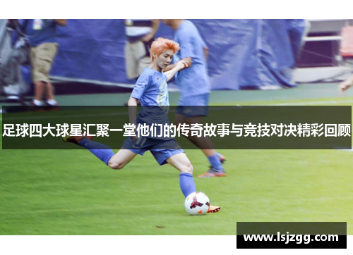 足球四大球星汇聚一堂他们的传奇故事与竞技对决精彩回顾