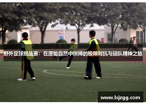 野外足球挑战赛：在原始自然中拼搏的极限对抗与团队精神之旅
