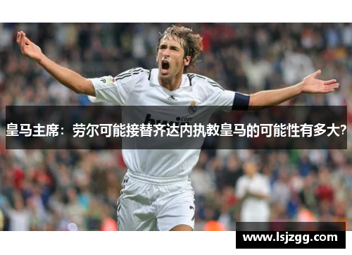 皇马主席：劳尔可能接替齐达内执教皇马的可能性有多大？